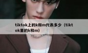 tiktok上的k和m代表多少（tiktok里的k和m）