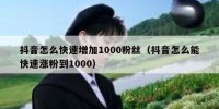 抖音怎么快速增加1000粉丝（抖音怎么能快速涨粉到1000）