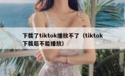 下载了tiktok播放不了（tiktok下载后不能播放）