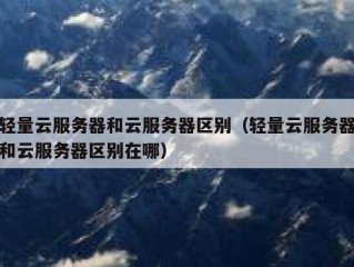 轻量云服务器和云服务器区别（轻量云服务器和云服务器区别在哪）