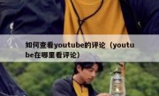 如何查看youtube的评论（youtube在哪里看评论）
