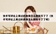 快手写评论上用过的表情怎么删除不了了（快手写评论上用过的表情怎么删除不了了呢）