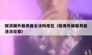 租赁国外服务器合法吗现在（租用外国服务器违法犯罪）