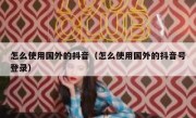 怎么使用国外的抖音（怎么使用国外的抖音号登录）