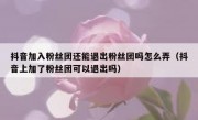 抖音加入粉丝团还能退出粉丝团吗怎么弄（抖音上加了粉丝团可以退出吗）