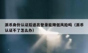 派币身份认证后退出登录能降低风险吗（派币认证不了怎么办）