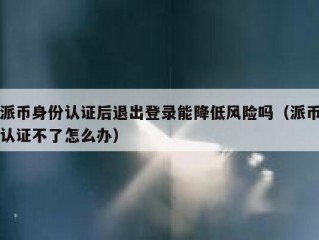 派币身份认证后退出登录能降低风险吗（派币认证不了怎么办）