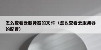 怎么查看云服务器的文件（怎么查看云服务器的配置）