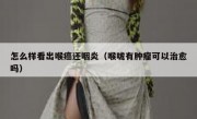 怎么样看出喉癌还咽炎（喉咙有肿瘤可以治愈吗）