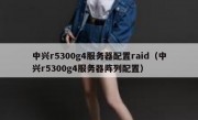 中兴r5300g4服务器配置raid（中兴r5300g4服务器阵列配置）