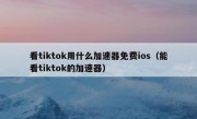 看tiktok用什么加速器免费ios（能看tiktok的加速器）