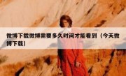 微博下载微博需要多久时间才能看到（今天微博下载）