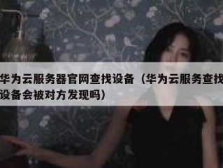 华为云服务器官网查找设备（华为云服务查找设备会被对方发现吗）