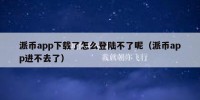 派币app下载了怎么登陆不了呢（派币app进不去了）