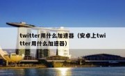 twitter用什么加速器（安卓上twitter用什么加速器）