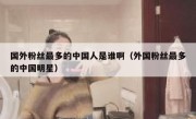 国外粉丝最多的中国人是谁啊（外国粉丝最多的中国明星）