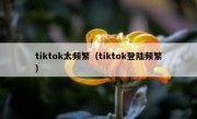 tiktok太频繁（tiktok登陆频繁）