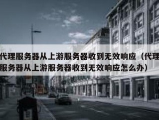 代理服务器从上游服务器收到无效响应（代理服务器从上游服务器收到无效响应怎么办）