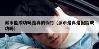 派币能成功吗是真的假的（派币是真是假能成功吗）