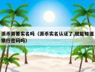 派币需要实名吗（派币实名认证了,就能知道银行密码吗）