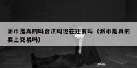 派币是真的吗合法吗现在还有吗（派币是真的要上交易吗）
