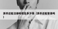 派币还能注册吗现在多少钱（派币还能登录吗）