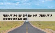外国人可以申请抖音吗怎么申请（外国人可以申请抖音吗怎么申请呢）