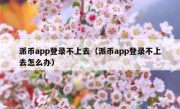 派币app登录不上去（派币app登录不上去怎么办）