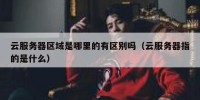 云服务器区域是哪里的有区别吗（云服务器指的是什么）