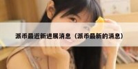 派币最近新进展消息（派币最新的消息）