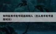 如何能用手机号码追踪别人（怎么用手机号追踪对方）