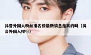 抖音外国人粉丝排名榜最新消息是真的吗（抖音外国人排行）