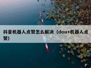抖音机器人点赞怎么解决（dou+机器人点赞）