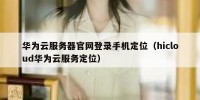 华为云服务器官网登录手机定位（hicloud华为云服务定位）