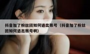 抖音加了粉丝团如何退出账号（抖音加了粉丝团如何退出账号啊）