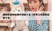 国际抖音粉丝排行榜前十名（世界上抖音粉丝前十名）