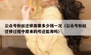 公众号粉丝迁移需要多少钱一次（公众号粉丝迁移过程中原来的号还能用吗）