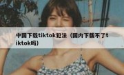 中国下载tiktok犯法（国内下载不了tiktok吗）