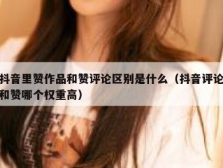 抖音里赞作品和赞评论区别是什么（抖音评论和赞哪个权重高）