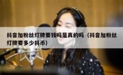 抖音加粉丝灯牌要钱吗是真的吗（抖音加粉丝灯牌要多少抖币）