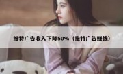 推特广告收入下降50%（推特广告赚钱）