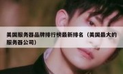 美国服务器品牌排行榜最新排名（美国最大的服务器公司）
