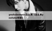 youtubemusic怎么用（怎么用youtube听歌）