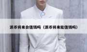 派币将来会值钱吗（派币将来能值钱吗）