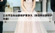 公众平台粉丝群维护要多久（微信粉丝群维护方案）