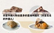 抖音外国人粉丝最多的是谁啊图片（抖音出名的外国人）