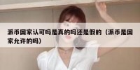 派币国家认可吗是真的吗还是假的（派币是国家允许的吗）