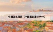 中国怎么使用（中国怎么用tiktok）