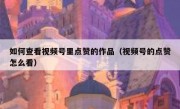 如何查看视频号里点赞的作品（视频号的点赞怎么看）