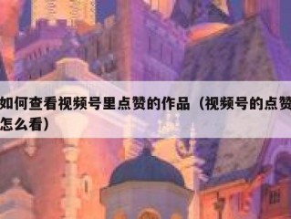 如何查看视频号里点赞的作品（视频号的点赞怎么看）